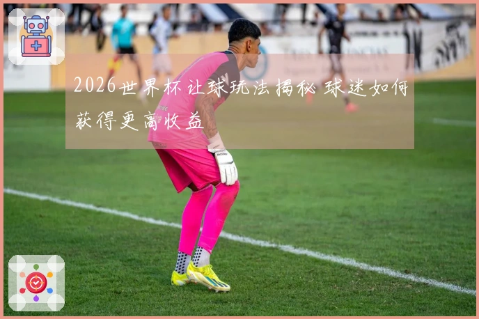 2026世界杯让球玩法揭秘 球迷如何获得更高收益