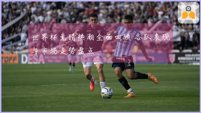 世界杯竞猜热潮全面回顾 各队表现与市场走势盘点